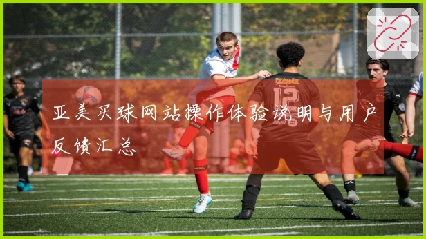 亚美买球网站操作体验说明与用户反馈汇总