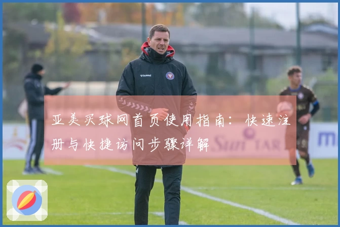 亚美买球网首页使用指南:快速注册与快捷访问步骤详解