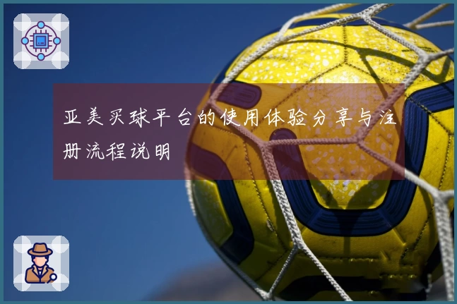 亚美买球平台的使用体验分享与注册流程说明